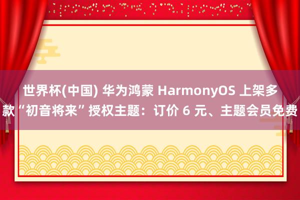 世界杯(中国) 华为鸿蒙 HarmonyOS 上架多款“初音将来”授权主题：订价 6 元、主题会员免费