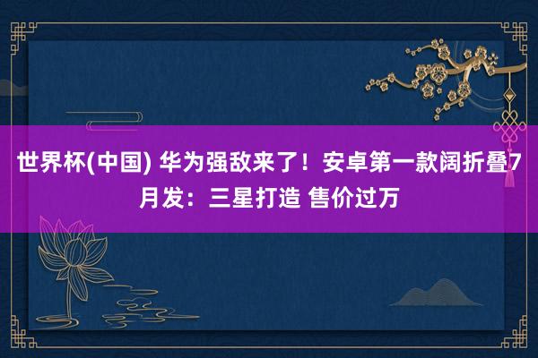 世界杯(中国) 华为强敌来了！安卓第一款阔折叠7月发：三星打造 售价过万