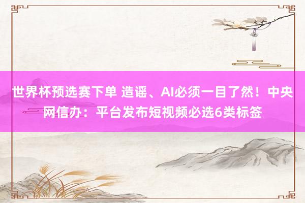 世界杯预选赛下单 造谣、AI必须一目了然！中央网信办：平台发布短视频必选6类标签