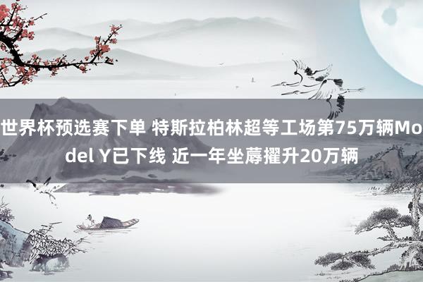 世界杯预选赛下单 特斯拉柏林超等工场第75万辆Model Y已下线 近一年坐蓐擢升20万辆