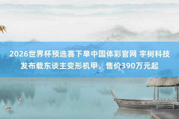 2026世界杯预选赛下单中国体彩官网 宇树科技发布载东谈主变形机甲，售价390万元起