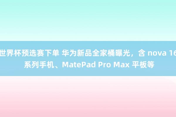 世界杯预选赛下单 华为新品全家桶曝光，含 nova 16 系列手机、MatePad Pro Max 平板等