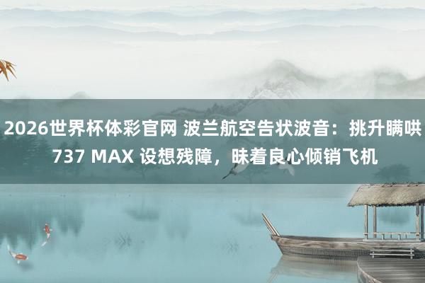 2026世界杯体彩官网 波兰航空告状波音：挑升瞒哄 737 MAX 设想残障，昧着良心倾销飞机