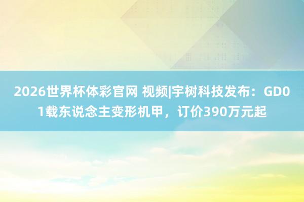 2026世界杯体彩官网 视频|宇树科技发布：GD01载东说念主变形机甲，订价390万元起