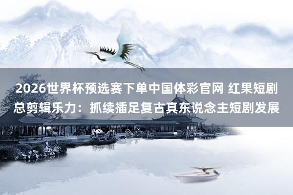 2026世界杯预选赛下单中国体彩官网 红果短剧总剪辑乐力：抓续插足复古真东说念主短剧发展