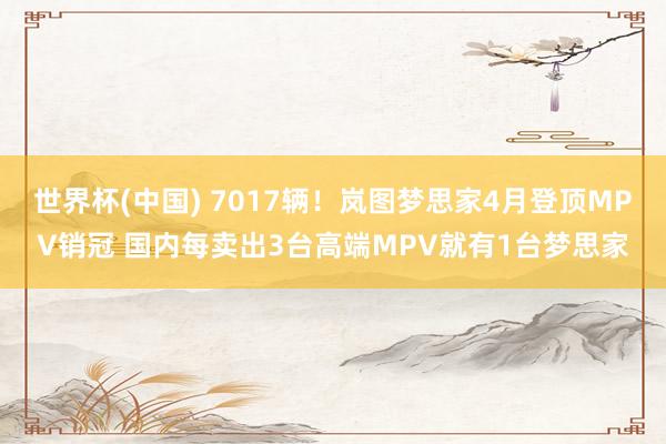 世界杯(中国) 7017辆！岚图梦思家4月登顶MPV销冠 国内每卖出3台高端MPV就有1台梦思家