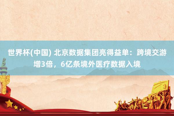 世界杯(中国) 北京数据集团亮得益单：跨境交游增3倍，6亿条境外医疗数据入境