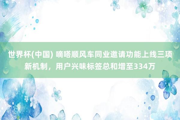 世界杯(中国) 嘀嗒顺风车同业邀请功能上线三项新机制，用户兴味标签总和增至334万