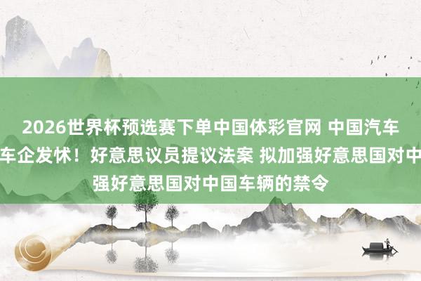 2026世界杯预选赛下单中国体彩官网 中国汽车强到让好意思车企发怵！好意思议员提议法案 拟加强好意思国对中国车辆的禁令