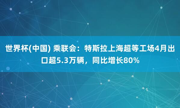 世界杯(中国) 乘联会：特斯拉上海超等工场4月出口超5.3万辆，同比增长80%