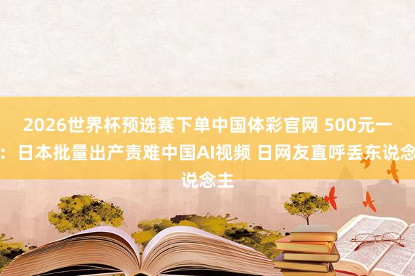 2026世界杯预选赛下单中国体彩官网 500元一条：日本批量出产责难中国AI视频 日网友直呼丢东说念主