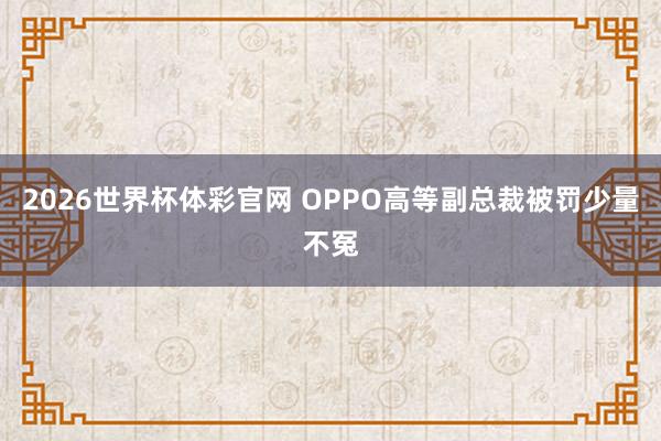 2026世界杯体彩官网 OPPO高等副总裁被罚少量不冤