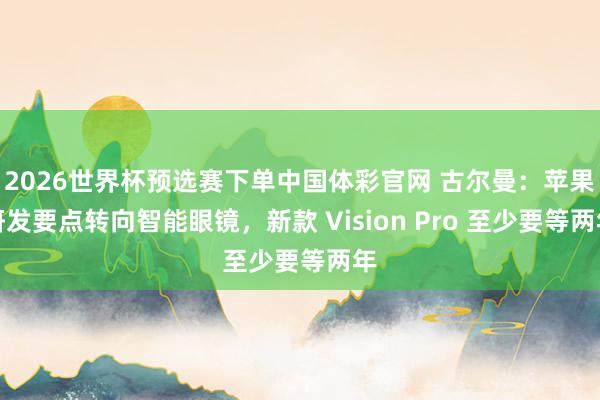2026世界杯预选赛下单中国体彩官网 古尔曼：苹果研发要点转向智能眼镜，新款 Vision Pro 至少要等两年