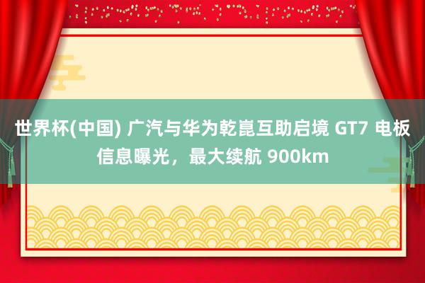 世界杯(中国) 广汽与华为乾崑互助启境 GT7 电板信息曝光，最大续航 900km
