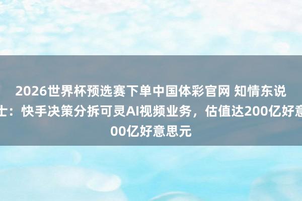 2026世界杯预选赛下单中国体彩官网 知情东说念主士：快手决策分拆可灵AI视频业务，估值达200亿好意思元