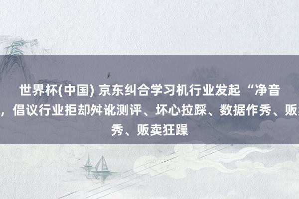 世界杯(中国) 京东纠合学习机行业发起 “净音决议”，倡议行业拒却舛讹测评、坏心拉踩、数据作秀、贩卖狂躁