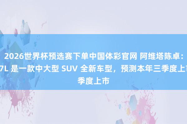 2026世界杯预选赛下单中国体彩官网 阿维塔陈卓：07L 是一款中大型 SUV 全新车型，预测本年三季度上市