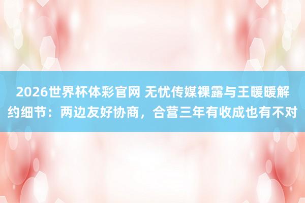 2026世界杯体彩官网 无忧传媒裸露与王暖暖解约细节：两边友好协商，合营三年有收成也有不对