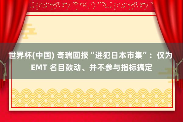 世界杯(中国) 奇瑞回报“进犯日本市集”：仅为 EMT 名目鼓动、并不参与指标搞定