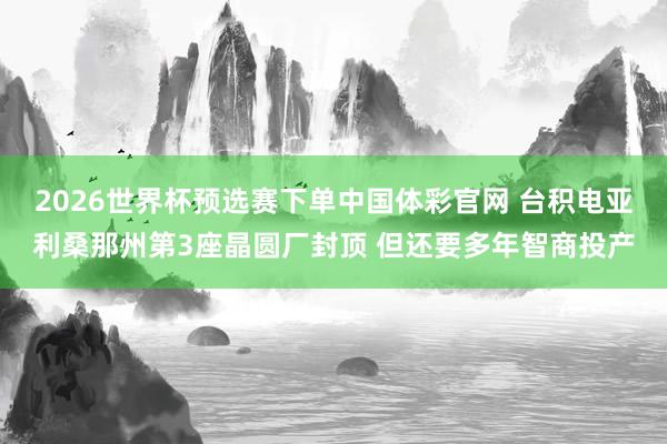 2026世界杯预选赛下单中国体彩官网 台积电亚利桑那州第3座晶圆厂封顶 但还要多年智商投产