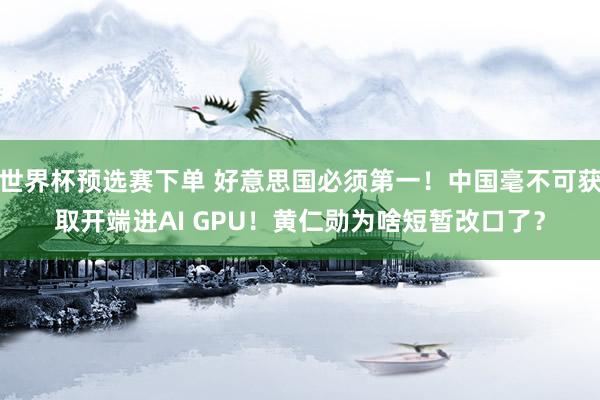 世界杯预选赛下单 好意思国必须第一！中国毫不可获取开端进AI GPU！黄仁勋为啥短暂改口了？