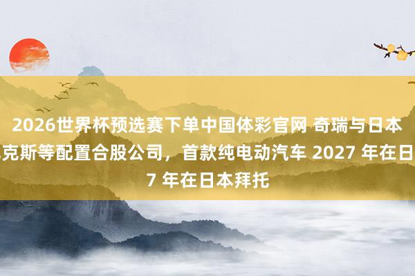 2026世界杯预选赛下单中国体彩官网 奇瑞与日本澳德巴克斯等配置合股公司，首款纯电动汽车 2027 年在日本拜托