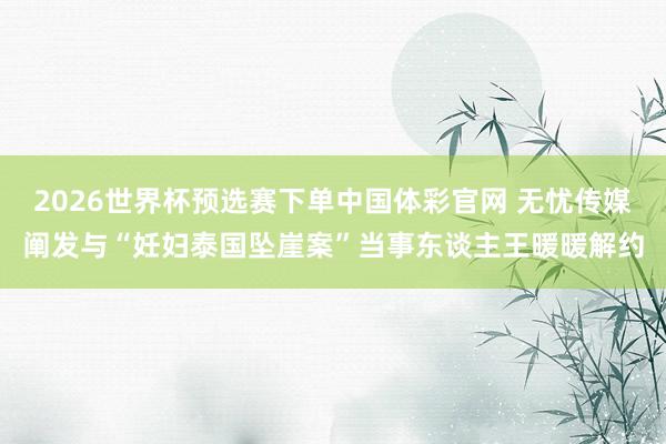 2026世界杯预选赛下单中国体彩官网 无忧传媒阐发与“妊妇泰国坠崖案”当事东谈主王暖暖解约