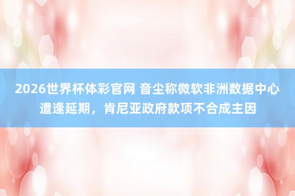 2026世界杯体彩官网 音尘称微软非洲数据中心遭逢延期，肯尼亚政府款项不合成主因