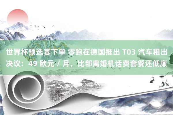 世界杯预选赛下单 零跑在德国推出 T03 汽车租出决议：49 欧元 / 月，比部离婚机话费套餐还低廉