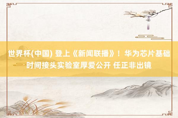 世界杯(中国) 登上《新闻联播》！华为芯片基础时间接头实验室厚爱公开 任正非出镜