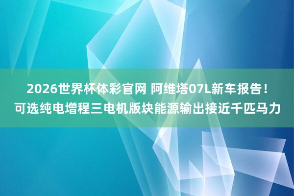 2026世界杯体彩官网 阿维塔07L新车报告！可选纯电增程三电机版块能源输出接近千匹马力