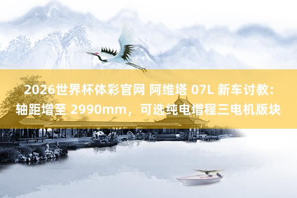 2026世界杯体彩官网 阿维塔 07L 新车讨教：轴距增至 2990mm，可选纯电增程三电机版块