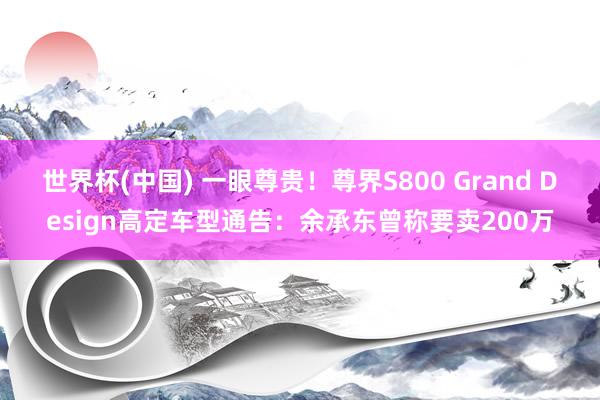 世界杯(中国) 一眼尊贵！尊界S800 Grand Design高定车型通告：余承东曾称要卖200万