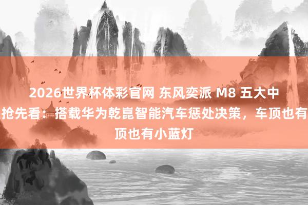 2026世界杯体彩官网 东风奕派 M8 五大中枢亮点抢先看：搭载华为乾崑智能汽车惩处决策，车顶也有小蓝灯