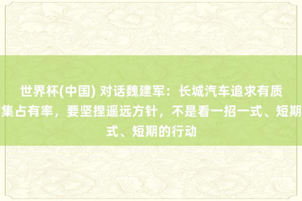 世界杯(中国) 对话魏建军：长城汽车追求有质料的市集占有率，要坚捏遥远方针，不是看一招一式、短期的行动