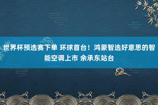 世界杯预选赛下单 环球首台！鸿蒙智选好意思的智能空调上市 余承东站台