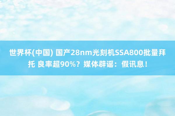 世界杯(中国) 国产28nm光刻机SSA800批量拜托 良率超90%？媒体辟谣：假讯息！
