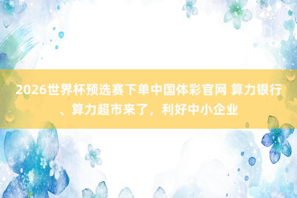 2026世界杯预选赛下单中国体彩官网 算力银行、算力超市来了，利好中小企业