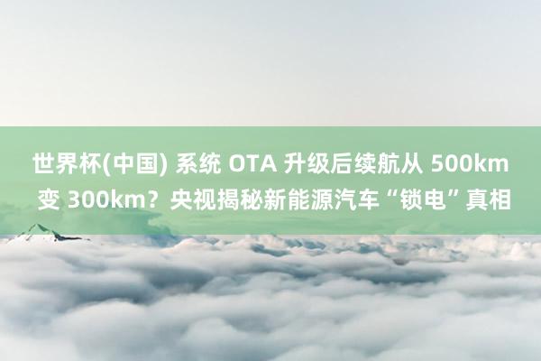世界杯(中国) 系统 OTA 升级后续航从 500km 变 300km？央视揭秘新能源汽车“锁电”真相