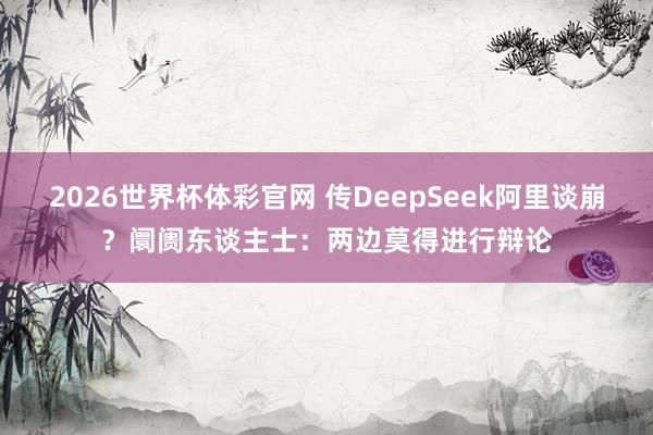 2026世界杯体彩官网 传DeepSeek阿里谈崩？阛阓东谈主士：两边莫得进行辩论
