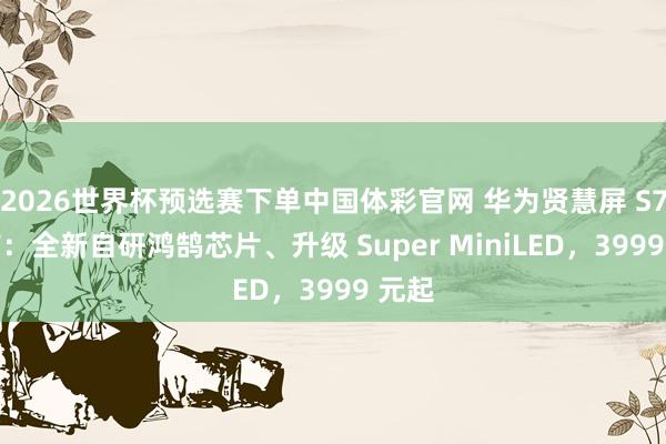 2026世界杯预选赛下单中国体彩官网 华为贤慧屏 S7 发布：全新自研鸿鹄芯片、升级 Super MiniLED，3999 元起