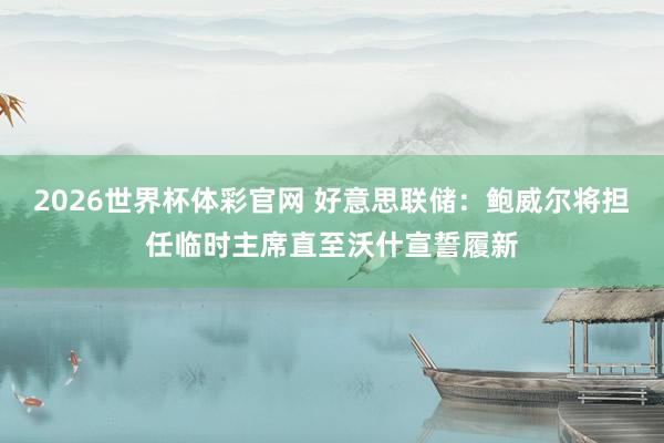 2026世界杯体彩官网 好意思联储：鲍威尔将担任临时主席直至沃什宣誓履新
