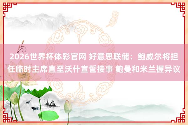 2026世界杯体彩官网 好意思联储：鲍威尔将担任临时主席直至沃什宣誓接事 鲍曼和米兰握异议