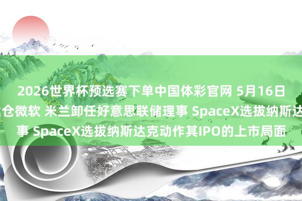 2026世界杯预选赛下单中国体彩官网 5月16日外盘头条：潘兴广场建仓微软 米兰卸任好意思联储理事 SpaceX选拔纳斯达克动作其IPO的上市局面