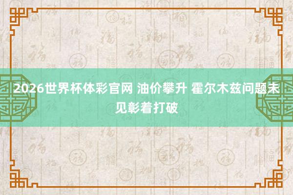 2026世界杯体彩官网 油价攀升 霍尔木兹问题未见彰着打破