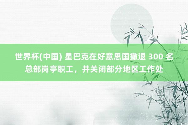 世界杯(中国) 星巴克在好意思国撤退 300 名总部岗亭职工，并关闭部分地区工作处