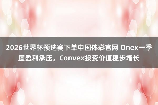 2026世界杯预选赛下单中国体彩官网 Onex一季度盈利承压，Convex投资价值稳步增长