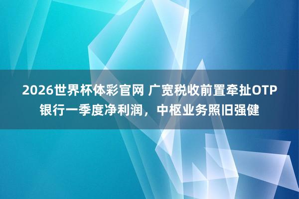 2026世界杯体彩官网 广宽税收前置牵扯OTP银行一季度净利润，中枢业务照旧强健