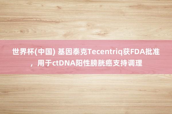 世界杯(中国) 基因泰克Tecentriq获FDA批准，用于ctDNA阳性膀胱癌支持调理