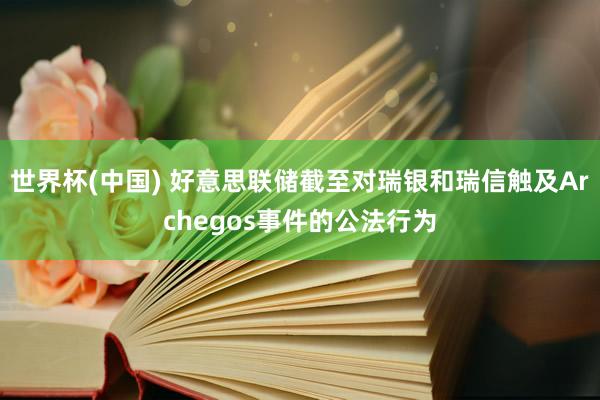 世界杯(中国) 好意思联储截至对瑞银和瑞信触及Archegos事件的公法行为
